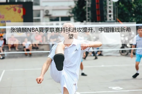 张镇麟NBA夏季联赛持球进攻提升，中国锋线新希望