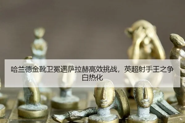 哈兰德金靴卫冕遇萨拉赫高效挑战，英超射手王之争白热化
