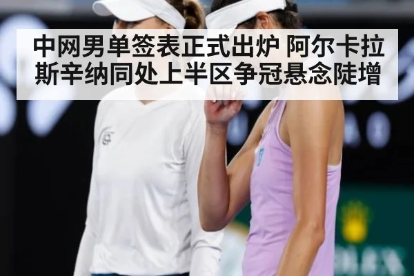 中网男单签表正式出炉 阿尔卡拉斯辛纳同处上半区争冠悬念陡增
