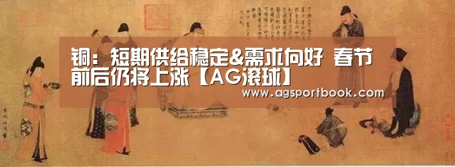 铜:短期供给稳定&需求向好 春节前后仍将上涨【AG滚球】(图4) AG竞猜